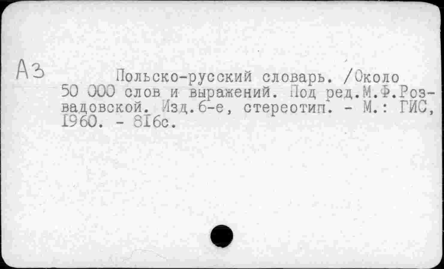 ﻿Аъ
Польско-русский словарь. /Около
50 000 слов и выражений. Под ред.М.Ф.Роз-вадовской. Изд.6-е, стереотип. - М.: ГИС, I960. - 316с.